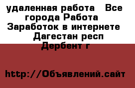 удаленная работа - Все города Работа » Заработок в интернете   . Дагестан респ.,Дербент г.